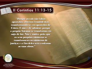 ““Porque os tais são falsosPorque os tais são falsos
apóstolos, obreiros fraudulentos,apóstolos, obreiros fraudulentos,
transformando-se em apóstolos detransformando-se em apóstolos de
Cristo. E não é de admirar, porqueCristo. E não é de admirar, porque
o próprio Satanás se transforma emo próprio Satanás se transforma em
anjo de luz. Não é muito, pois, queanjo de luz. Não é muito, pois, que
os seus próprios ministros seos seus próprios ministros se
transformememministros detransformememministros de
justiça; e o fimdeles sera conformejustiça; e o fimdeles sera conforme
as suas obras.”as suas obras.”
 