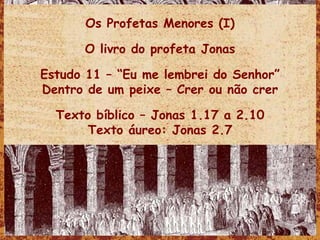 Os Profetas Menores (I) O livro do profeta Jonas Estudo 11 – “Eu me lembrei do Senhor” Dentro de um peixe – Crer ou não crer Texto bíblico – Jonas 1.17 a 2.10 Texto áureo: Jonas 2.7 
