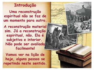 Introdução Uma reconstrução espiritual não se faz de um momento para outro. A reconstrução material sim. Já a reconstrução espiritual, não. Ela é subjetiva e interior.  Não pode ser avaliada facilmente! Vamos ver na lição de hoje, alguns passos se repetindo neste sentido. 