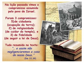Na lição passada vimos o compromisso assumido pelo povo de Israel. Foram 3 compromissos:  de cidadania  (ocupação da terra);  2) de religiosidade  (de cuidar do templo), e 3) de fidelidade  (de seguir a lei de Deus).  Tudo resumido no texto: ”…  e assim não negligenciaremos a casa do nosso Deus.”   (Ne 10.39) 