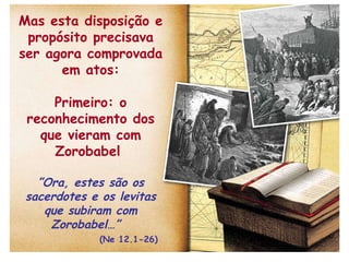 Mas esta disposição e propósito precisava ser agora comprovada em atos: Primeiro: o reconhecimento dos que vieram com Zorobabel  ” Ora, estes são os sacerdotes e os levitas que subiram com Zorobabel…”  (Ne 12.1-26) 