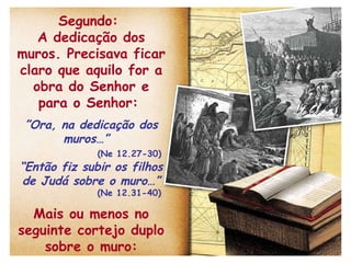 Segundo:  A dedicação dos muros. Precisava ficar claro que aquilo for a obra do Senhor e para o Senhor:  ” Ora, na dedicação dos muros…”  (Ne 12.27-30) “ Então fiz subir os filhos de Judá sobre o muro…” (Ne 12.31-40) Mais ou menos no seguinte cortejo duplo sobre o muro: 