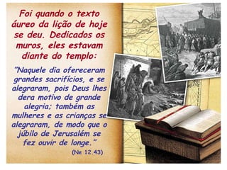 Foi quando o texto áureo da lição de hoje se deu. Dedicados os muros, eles estavam diante do templo: ” Naquele dia ofereceram grandes sacrifícios, e se alegraram, pois Deus lhes dera motivo de grande alegria; também as mulheres e as crianças se alegraram, de modo que o júbilo de Jerusalém se fez ouvir de longe.”   (Ne 12.43) 