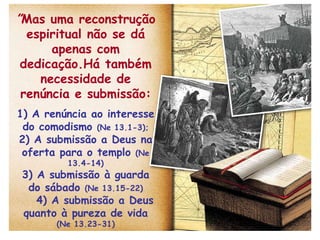” Mas uma reconstrução espiritual não se dá apenas com dedicação.Há também necessidade de renúncia e submissão: 1) A renúncia ao interesse do comodismo  (Ne 13.1-3); 2) A submissão a Deus na oferta para o templo  (Ne 13.4-14) 3) A submissão à guarda do sábado  (Ne 13.15-22) 4) A submissão a Deus quanto à pureza de vida  (Ne 13.23-31) 