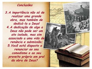 Conclusões A importância não só de realizar uma grande obra, mas também de dedicá-la a Deus! A dedicação de algo a Deus não pode ser um ato isolado, mas sim associado a uma vida de renúncia e submissão; Você está disposto a renunciar ao seu comodismo e ao seu proveito próprio em prol da obra de Deus?  