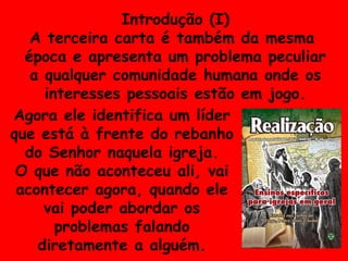 Introdução (I) A terceira carta é também da mesma  época e apresenta um problema peculiar a qualquer comunidade humana onde os interesses pessoais estão em jogo. Agora ele identifica um líder que está à frente do rebanho do Senhor naquela igreja. O que não aconteceu ali, vai acontecer agora, quando ele vai poder abordar os problemas falando diretamente a alguém. 
