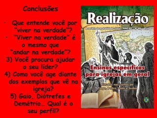 Conclusões Que entende você por “viver na verdade”? “ Viver na verdade” é o mesmo que  “ andar na verdade”? 3) Você procura ajudar o seu líder? 4) Como você age diante dos exemplos que vê na igreja? 5) Gaio, Diótrefes e Demétrio… Qual é o seu perfil? 