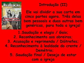 Introdução (II) Ele vai dividir a sua carta em cinco partes agora. Três delas bem pessoais e duas outras bem genéricas, para toda a igreja! Saudação e elogio / Gaio; Reconhecimento aos obreiros; Acusação e reprimenda / Diótrefes; Reconhecimento à lealdade do crente / Demétrio; Saudação final / Desejo de estar com a igreja 