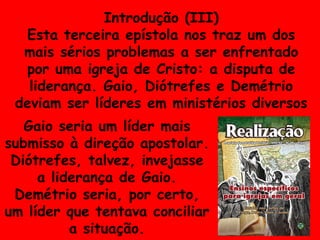 Introdução (III) Esta terceira epístola nos traz um dos mais sérios problemas a ser enfrentado por uma igreja de Cristo: a disputa de liderança. Gaio, Diótrefes e Demétrio deviam ser líderes em ministérios diversos Gaio seria um líder mais submisso à direção apostolar. Diótrefes, talvez, invejasse a liderança de Gaio. Demétrio seria, por certo, um líder que tentava conciliar a situação. 