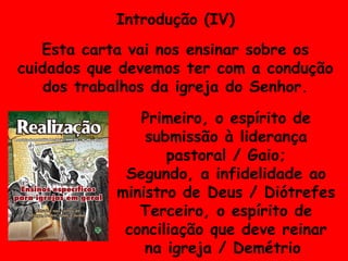 Introdução (IV) Esta carta vai nos ensinar sobre os cuidados que devemos ter com a condução dos trabalhos da igreja do Senhor. Primeiro, o espírito de submissão à liderança pastoral / Gaio; Segundo, a infidelidade ao ministro de Deus / Diótrefes Terceiro, o espírito de conciliação que deve reinar na igreja / Demétrio  