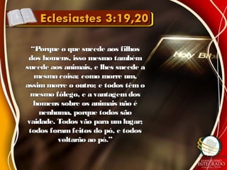 ““Porque o que sucede aos filhosPorque o que sucede aos filhos
dos homens, isso mesmo tambémdos homens, isso mesmo também
sucede aos animais, e lhes sucede asucede aos animais, e lhes sucede a
mesma coisa; como morre um,mesma coisa; como morre um,
assim morre o outro; e todos têm oassim morre o outro; e todos têm o
mesmo fôlego, e a vantagemdosmesmo fôlego, e a vantagemdos
homens sobre os animais não éhomens sobre os animais não é
nenhuma, porque todos sãonenhuma, porque todos são
vaidade. Todos vão para umlugar;vaidade. Todos vão para umlugar;
todos foramfeitos do pó, e todostodos foramfeitos do pó, e todos
voltarão ao pó.”voltarão ao pó.”
 