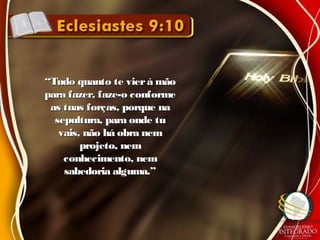 ““Tudo quanto te vierà mãoTudo quanto te vierà mão
para fazer, faze-o conformepara fazer, faze-o conforme
as tuas forças, porque naas tuas forças, porque na
sepultura, para onde tusepultura, para onde tu
vais, não há obra nemvais, não há obra nem
projeto, nemprojeto, nem
conhecimento, nemconhecimento, nem
sabedoria alguma.”sabedoria alguma.”
 