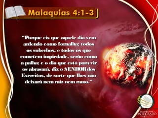 ““Porque eis que aquele dia vemPorque eis que aquele dia vem
ardendo como fornalha; todosardendo como fornalha; todos
os soberbos, e todos os queos soberbos, e todos os que
cometem impiedade, serão comocometem impiedade, serão como
a palha; e o dia que está para vira palha; e o dia que está para vir
os abrasará, diz o SENHORdosos abrasará, diz o SENHORdos
Exércitos, de sorte que lhes nãoExércitos, de sorte que lhes não
deixará nemraiz nem ramo.”deixará nemraiz nem ramo.”
 