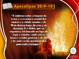 ““E subiram sobre a largura daE subiram sobre a largura da
terra, e cercaramo arraial dosterra, e cercaramo arraial dos
santos e a cidade amada; e desantos e a cidade amada; e de
DeusDeus desceu fogo, do céu, e osdesceu fogo, do céu, e os
devoroudevorou. E o diabo, que os. E o diabo, que os
enganava, foi lançado no lago deenganava, foi lançado no lago de
fogo e enxofre, onde está afogo e enxofre, onde está a
besta e o falso profeta; e de diabesta e o falso profeta; e de dia
e de noite serão atormentadose de noite serão atormentados
para todo o semprepara todo o sempre.”.”
 