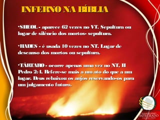 INFERNO NA BÍBLIAINFERNO NA BÍBLIA
•SHEOL - aparece 62 vezes no VT. Sepultura ouSHEOL - aparece 62 vezes no VT. Sepultura ou
lugarde silêncio dos mortos- sepultura.lugarde silêncio dos mortos- sepultura.
•HADES - é usada 10 vezes no NT. LugardeHADES - é usada 10 vezes no NT. Lugarde
descanso dos mortos ou sepultura.descanso dos mortos ou sepultura.
•TÁRTARO- ocorre apenas uma vez no NT, IITÁRTARO- ocorre apenas uma vez no NT, II
Pedro 2:4. Refere-se mais a umato do que a umPedro 2:4. Refere-se mais a umato do que a um
lugar. Deus rebaixou os anjos reservando-os paralugar. Deus rebaixou os anjos reservando-os para
um julgamento futuro.um julgamento futuro.
 