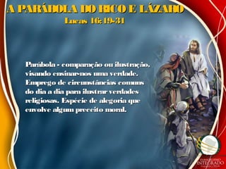 A PARÁBOLA DO RICO E LÁZAROA PARÁBOLA DO RICO E LÁZARO
Lucas 16:19-31Lucas 16:19-31
Parábola - comparação ou ilustração,Parábola - comparação ou ilustração,
visando ensinar-nos uma verdade.visando ensinar-nos uma verdade.
Emprego de circunstâncias comunsEmprego de circunstâncias comuns
do dia a dia para ilustrarverdadesdo dia a dia para ilustrarverdades
religiosas. Espécie de alegoria quereligiosas. Espécie de alegoria que
envolve algum preceito moral.envolve algum preceito moral.
 