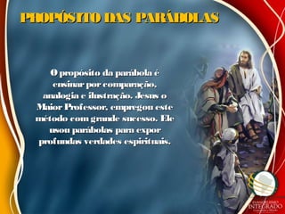 PROPÓSITO DAS PARÁBOLASPROPÓSITO DAS PARÁBOLAS
O propósito da parábola éO propósito da parábola é
ensinarporcomparação,ensinarporcomparação,
analogia e ilustração. Jesus oanalogia e ilustração. Jesus o
MaiorProfessor, empregou esteMaiorProfessor, empregou este
método comgrande sucesso. Elemétodo comgrande sucesso. Ele
usou parábolas para exporusou parábolas para expor
profundas verdades espirituais.profundas verdades espirituais.
 