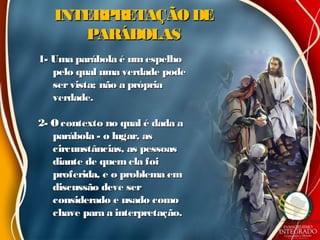 INTERPRETAÇÃO DEINTERPRETAÇÃO DE
PARÁBOLASPARÁBOLAS
1- Uma parábola é umespelho1- Uma parábola é umespelho
pelo qual uma verdade podepelo qual uma verdade pode
servista; não a própriaservista; não a própria
verdade.verdade.
2- Ocontexto no qual é dada a2- Ocontexto no qual é dada a
parábola - o lugar, asparábola - o lugar, as
circunstâncias, as pessoascircunstâncias, as pessoas
diante de quem ela foidiante de quem ela foi
proferida, e o problema emproferida, e o problema em
discussão deve serdiscussão deve ser
considerado e usado comoconsiderado e usado como
chave para a interpretação.chave para a interpretação.
 