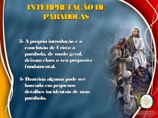 INTERPRETAÇÃO DEINTERPRETAÇÃO DE
PARÁBOLASPARÁBOLAS
3- A própria introdução e a3- A própria introdução e a
conclusão de Cristo àconclusão de Cristo à
parábola, de modo geral,parábola, de modo geral,
deixamclaro o seu propósitodeixamclaro o seu propósito
fundamental.fundamental.
4- Doutrina alguma pode ser4- Doutrina alguma pode ser
baseada em pequenosbaseada em pequenos
detalhes incidentais de umadetalhes incidentais de uma
parábola.parábola.
 