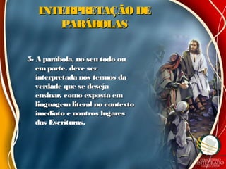 INTERPRETAÇÃO DEINTERPRETAÇÃO DE
PARÁBOLASPARÁBOLAS
5- A parábola, no seu todo ou5- A parábola, no seu todo ou
em parte, deve serem parte, deve ser
interpretada nos termos dainterpretada nos termos da
verdade que se desejaverdade que se deseja
ensinar, como exposta emensinar, como exposta em
linguagem literal no contextolinguagem literal no contexto
imediato e noutros lugaresimediato e noutros lugares
das Escrituras.das Escrituras.
 