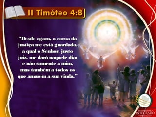 ““Desde agora, a coroa daDesde agora, a coroa da
justiça me está guardada,justiça me está guardada,
a qual o Senhor, justoa qual o Senhor, justo
juiz, me dará naquele dia;juiz, me dará naquele dia;
e não somente a mim,e não somente a mim,
mas tambéma todos osmas tambéma todos os
que amarema sua vinda.”que amarema sua vinda.”
 