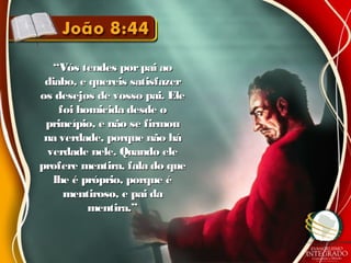 ““Vós tendes porpai aoVós tendes porpai ao
diabo, e quereis satisfazerdiabo, e quereis satisfazer
os desejos de vosso pai. Eleos desejos de vosso pai. Ele
foi homicida desde ofoi homicida desde o
princípio, e não se firmouprincípio, e não se firmou
na verdade, porque não hána verdade, porque não há
verdade nele. Quando eleverdade nele. Quando ele
profere mentira, fala do queprofere mentira, fala do que
lhe é próprio, porque élhe é próprio, porque é
mentiroso, e pai damentiroso, e pai da
mentira.”mentira.”
 