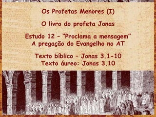 Os Profetas Menores (I) O livro do profeta Jonas Estudo 12 – “Proclama a mensagem” A pregação do Evangelho no AT Texto bíblico – Jonas 3.1-10 Texto áureo: Jonas 3.10 