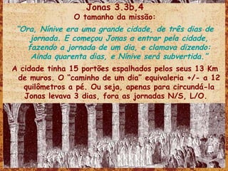 Jonas 3.3b,4 O tamanho da missão: “ Ora, Nínive era uma grande cidade, de três dias de jornada. E começou Jonas a entrar pela cidade, fazendo a jornada de um dia, e clamava dizendo: Ainda quarenta dias, e Nínive será subvertida.” A cidade tinha 15 portões espalhados pelos seus 13 Km de muros. O “caminho de um dia” equivaleria +/- a 12 quilômetros a pé. Ou seja, apenas para circundá-la Jonas levava 3 dias, fora as jornadas N/S, L/O.  