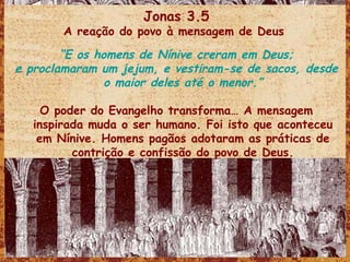 Jonas 3.5 A reação do povo à mensagem de Deus  “ E os homens de Nínive creram em Deus; e proclamaram um jejum, e vestiram-se de sacos, desde o maior deles até o menor.” O poder do Evangelho transforma… A mensagem inspirada muda o ser humano. Foi isto que aconteceu em Nínive. Homens pagãos adotaram as práticas de contrição e confissão do povo de Deus. 