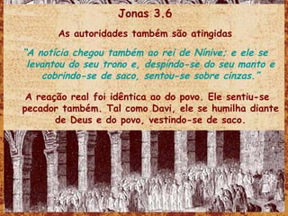 Jonas 3.6 As autoridades também são atingidas “ A notícia chegou também ao rei de Nínive; e ele se levantou do seu trono e, despindo-se do seu manto e cobrindo-se de saco, sentou-se sobre cinzas.” A reação real foi idêntica ao do povo. Ele sentiu-se pecador também. Tal como Davi, ele se humilha diante de Deus e do povo, vestindo-se de saco. 
