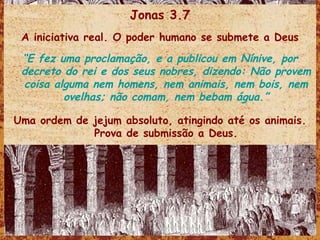 Jonas 3.7 A iniciativa real. O poder humano se submete a Deus “ E fez uma proclamação, e a publicou em Nínive, por decreto do rei e dos seus nobres, dizendo: Não provem coisa alguma nem homens, nem animais, nem bois, nem ovelhas; não comam, nem bebam água.” Uma ordem de jejum absoluto, atingindo até os animais. Prova de submissão a Deus. 