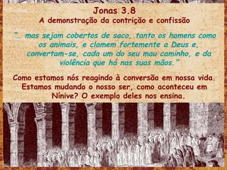 Jonas 3.8 A demonstração da contrição e confissão “…  mas sejam cobertos de saco, tanto os homens como os animais, e clamem fortemente a Deus e, convertam-se, cada um do seu mau caminho, e da violência que há nas suas mãos.” Como estamos nós reagindo à conversão em nossa vida. Estamos mudando o nosso ser, como aconteceu em Nínive? O exemplo deles nos ensina. 