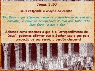 Jonas 3.10 Deus responde a oração do crente. “ Viu Deus o que fizeram, como se converteram do seu mau caminho, e Deus se arrependeu do mal que tinha dito lhes faria, e não o fez.” Sabendo como sabemos o que é o “arrependimento de Deus”, podemos afirmar que o Senhor sabia que pela pregação de seu servo, o perdão chegaria! 