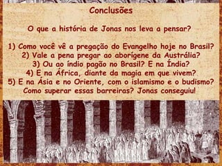 Conclusões O que a história de Jonas nos leva a pensar?  1) Como você vê a pregação do Evangelho hoje no Brasil? 2) Vale a pena pregar ao aborígene da Austrália? 3) Ou ao índio pagão no Brasil? E na Índia? 4) E na África, diante da magia em que vivem? 5) E na Ásia e no Oriente, com o islamismo e o budismo? Como superar essas barreiras? Jonas conseguiu!  