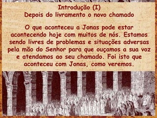 Introdução (I) Depois do livramento o novo chamado O que aconteceu a Jonas pode estar acontecendo hoje com muitos de nós. Estamos sendo livres de problemas e situações adversas pela mão do Senhor para que ouçamos a sua voz e atendamos ao seu chamado. Foi isto que aconteceu com Jonas, como veremos. 
