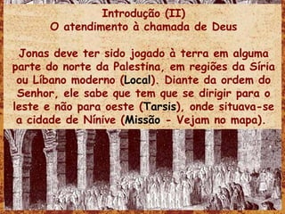 Introdução (II) O atendimento à chamada de Deus Jonas deve ter sido jogado à terra em alguma parte do norte da Palestina, em regiões da Síria ou Líbano moderno ( Local ). Diante da ordem do Senhor, ele sabe que tem que se dirigir para o leste e não para oeste ( Tarsis ), onde situava-se a cidade de Nínive ( Missão  - Vejam no mapa).  