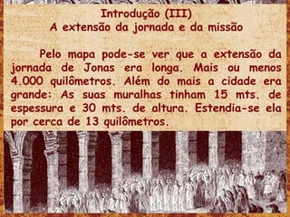 Introdução (III) A extensão da jornada e da missão Pelo mapa pode-se ver que a extensão da jornada de Jonas era longa. Mais ou menos 4.000 quilômetros. Além do mais a cidade era grande: As suas muralhas tinham 15 mts. de espessura e 30 mts. de altura. Estendia-se ela por cerca de 13 quilômetros.  