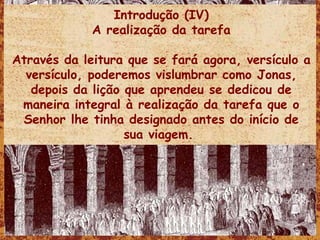 Introdução (IV) A realização da tarefa Através da leitura que se fará agora, versículo a versículo, poderemos vislumbrar como Jonas, depois da lição que aprendeu se dedicou de maneira integral à realização da tarefa que o Senhor lhe tinha designado antes do início de sua viagem.  