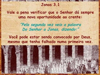 Jonas 3.1 Vale a pena verificar que o Senhor dá sempre uma nova oportunidade ao crente: ” Pela segunda vez veio a palavra Do Senhor a Jonas, dizendo:” Você pode estar sendo convocado por Deus, mesmo que tenha falhado numa primeira vez. 
