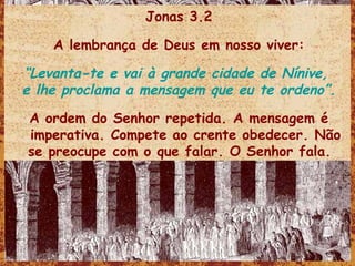 Jonas 3.2 A lembrança de Deus em nosso viver: “ Levanta-te e vai à grande cidade de Nínive,  e lhe proclama a mensagem que eu te ordeno”. A ordem do Senhor repetida. A mensagem é imperativa. Compete ao crente obedecer. Não se preocupe com o que falar. O Senhor fala.  