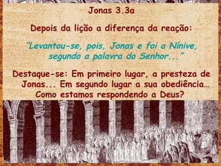 Jonas 3.3a Depois da lição a diferença da reação: “ Levantou-se, pois, Jonas e foi a Nínive, segundo a palavra do Senhor...” Destaque-se: Em primeiro lugar, a presteza de Jonas... Em segundo lugar a sua obediência… Como estamos respondendo a Deus?   