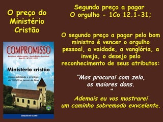O preço do Ministério Cristão Segundo preço a pagar  O orgulho - 1Co 12.1-31; O segundo preço a pagar pelo bom ministro é vencer o orgulho pessoal, a vaidade, a vanglória, a inveja, o desejo pelo reconhecimento de seus atributos: “ Mas procurai com zelo, os maiores dons. “ Ademais eu vos mostrarei um caminho sobremodo exvcelent e. 