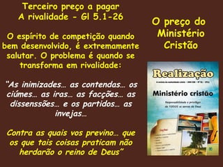 O preço do  Ministério Cristão Terceiro preço a pagar A rivalidade - Gl 5.1-26 O espírito de competição quando bem desenvolvido, é extremamente salutar. O problema é quando se transforma em rivalidade: “ As inimizades… as contendas… os ciúmes… as iras… as facções… as dissenssões… e os partidos… as invejas… Contra as quais vos previno… que os que tais coisas praticam não herdarão o reino de Deus” 