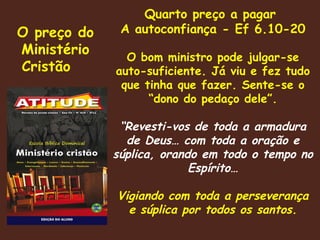 O preço do Ministério Cristão  Quarto preço a pagar  A autoconfiança - Ef 6.10-20 O bom ministro pode julgar-se auto-suficiente. Já viu e fez tudo que tinha que fazer. Sente-se o “dono do pedaço dele”. “ Revesti-vos de toda a armadura de Deus… com toda a oração e súplica, orando em todo o tempo no Espírito… Vigiando com toda a perseverança e súplica por todos os santos. 