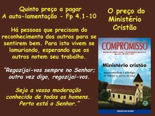O preço do Ministério Cristão Quinto preço a pagar A auto-lamentação - Fp 4.1-10 Há pessoas que precisam do reconhecimento dos outros para se sentirem bem. Para isto vivem se lamuriando, esperando que os outros notem seu trabalho. “ Regozijai-vos sempre no Senhor; outra vez digo, regozijai-vos. Seja a vossa moderação  conhecida de todos os homens.  Perto está o Senhor.” 