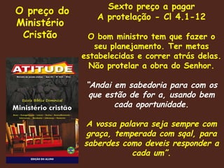 O preço do Ministério Cristão Sexto preço a pagar A protelação - Cl 4.1-12 O bom ministro tem que fazer o seu planejamento. Ter metas estabelecidas e correr atrás delas. Não protelar a obra do Senhor. “ Andai em sabedoria para com os que estão de for a, usando bem cada oportunidade. A vossa palavra seja sempre com graça, temperada com sqal, para saberdes como deveis responder a cada um”. 