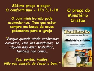 Sétimo preço a pagar  O conformismo - 1Ts 3.1-18 O bom ministro não pode acomodar-se. Tem que estar sempre em busca de novos patamares para a igreja “ Porque quando ainda estávamos convosco, isso vos mandamos, se alguém não quer trabalhar, também não coma… Vós, porém, irmãos, Não vos canseis de fazer o bem.” O preço do Ministério Cristão 