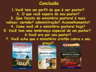 Conclusão 1.Você tem um perfil do que é ser pastor? 2. O que você espera do seu pastor? 3. Que faceta do ministério pastoral é mais valioso: sermão? administração? Aconselhamento? 4. Como você vê o ministério pastoral hoje? 5. Você tem uma lembrança especial de um pastor?  6.Você ora por seu pastor? 7. Você acha que o ministério cristão cobra o seu preço? 