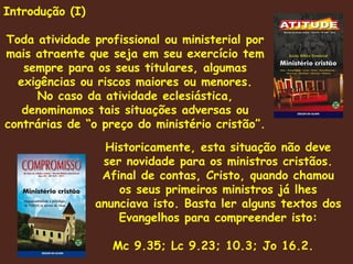 Introdução (I) Toda atividade profissional ou ministerial por mais atraente que seja em seu exercício tem sempre para os seus titulares, algumas exigências ou riscos maiores ou menores. No caso da atividade eclesiástica, denominamos tais situações adversas ou contrárias de “o preço do ministério cristão”. Historicamente, esta situação não deve ser novidade para os ministros cristãos. Afinal de contas, Cristo, quando chamou os seus primeiros ministros já lhes anunciava isto. Basta ler alguns textos dos Evangelhos para compreender isto: Mc 9.35; Lc 9.23; 10.3; Jo 16.2.  