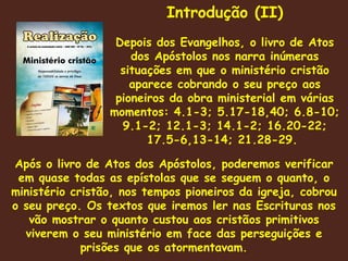 Após o livro de Atos dos Apóstolos, poderemos verificar em quase todas as epístolas que se seguem o quanto, o ministério cristão, nos tempos pioneiros da igreja, cobrou o seu preço. Os textos que iremos ler nas Escrituras nos vão mostrar o quanto custou aos cristãos primitivos viverem o seu ministério em face das perseguições e prisões que os atormentavam.  Introdução (II) Depois dos Evangelhos, o livro de Atos dos Apóstolos nos narra inúmeras situações em que o ministério cristão aparece cobrando o seu preço aos pioneiros da obra ministerial em várias momentos: 4.1-3; 5.17-18,40; 6.8-10; 9.1-2; 12.1-3; 14.1-2; 16.20-22; 17.5-6,13-14; 21.28-29.  
